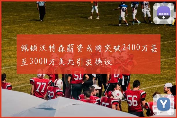 佩顿沃特森薪资或将突破2400万甚至3000万美元引发热议