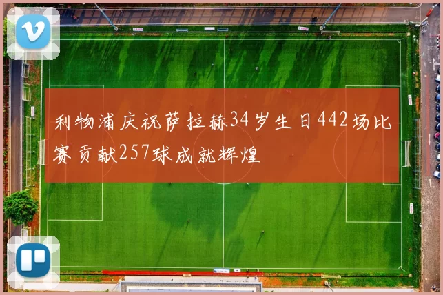 利物浦庆祝萨拉赫34岁生日442场比赛贡献257球成就辉煌