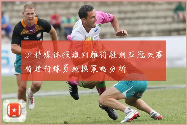 沙特媒体报道利雅得胜利亚冠决赛将进行球员轮换策略分析