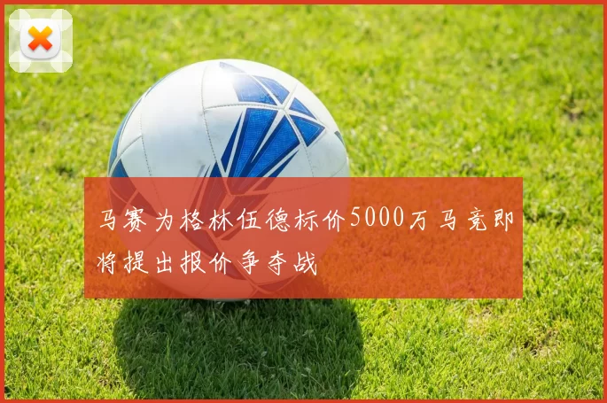 马赛为格林伍德标价5000万马竞即将提出报价争夺战
