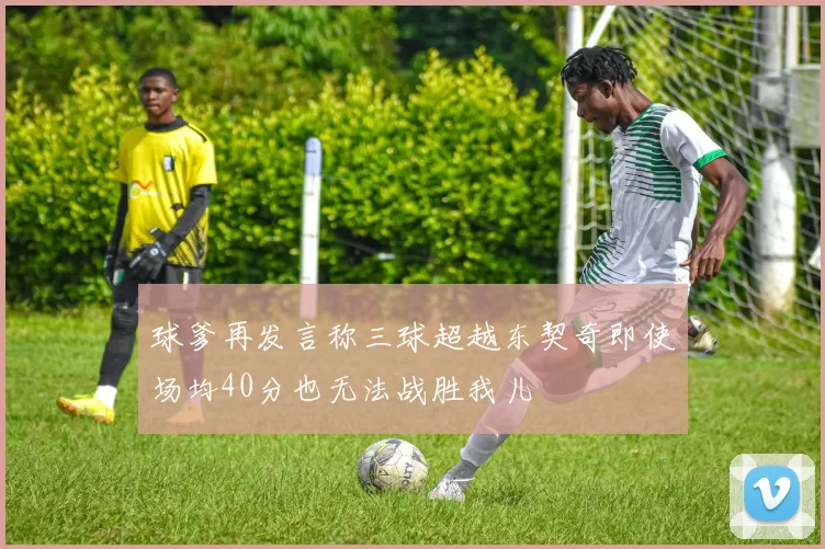 球爹再发言称三球超越东契奇即使场均40分也无法战胜我儿