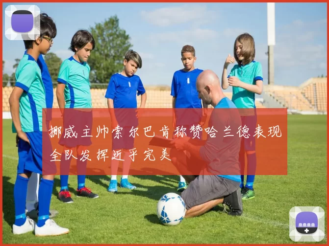 挪威主帅索尔巴肯称赞哈兰德表现全队发挥近乎完美