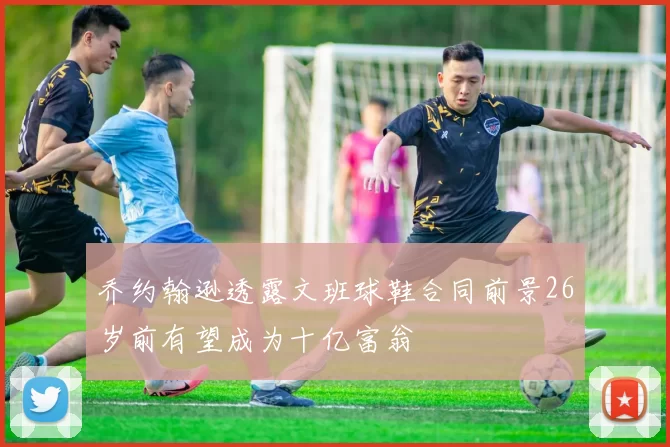 乔约翰逊透露文班球鞋合同前景26岁前有望成为十亿富翁