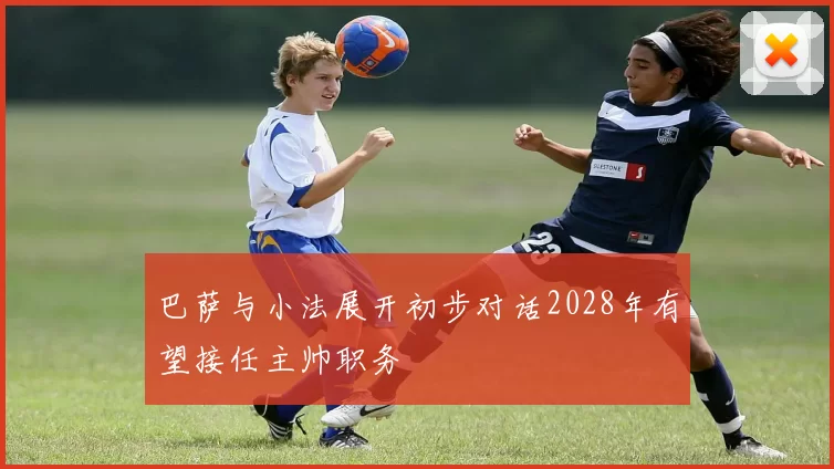 巴萨与小法展开初步对话2028年有望接任主帅职务
