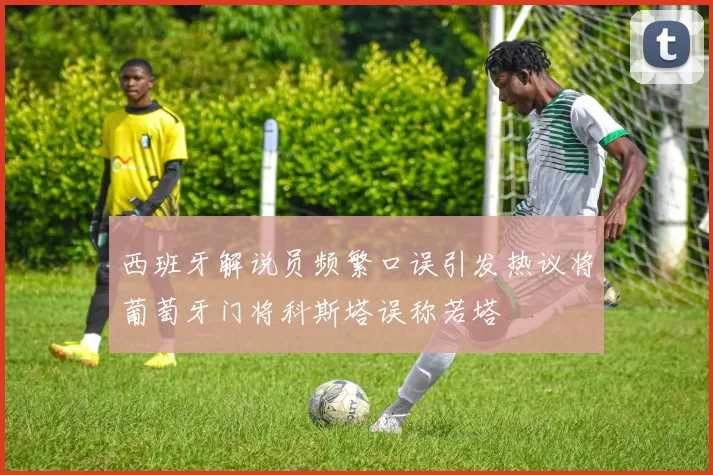 西班牙解说员频繁口误引发热议将葡萄牙门将科斯塔误称若塔