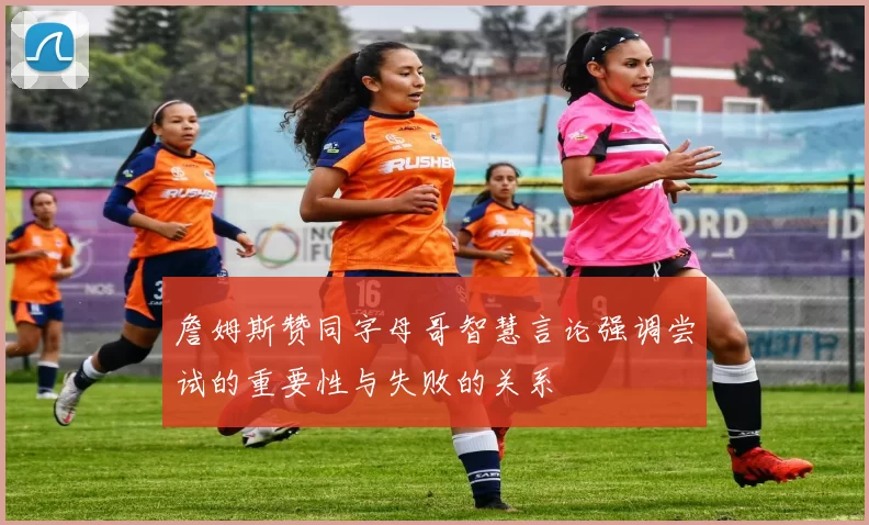 詹姆斯赞同字母哥智慧言论强调尝试的重要性与失败的关系