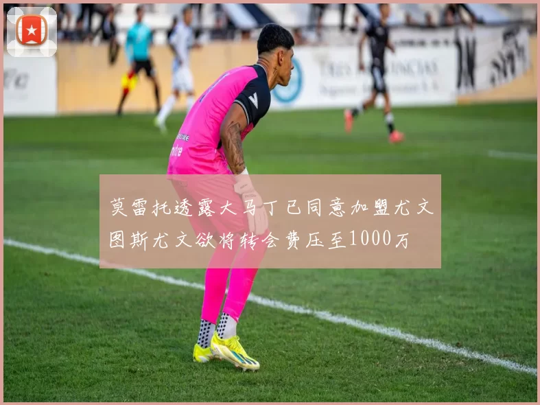 莫雷托透露大马丁已同意加盟尤文图斯尤文欲将转会费压至1000万