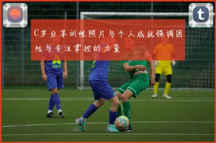 C罗分享训练照片与个人成就强调团结与专注掌控的力量