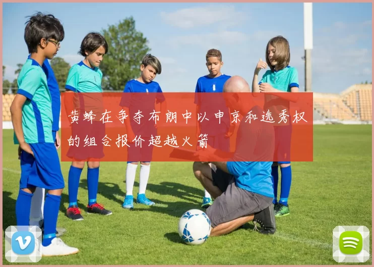 黄蜂在争夺布朗中以申京和选秀权的组合报价超越火箭