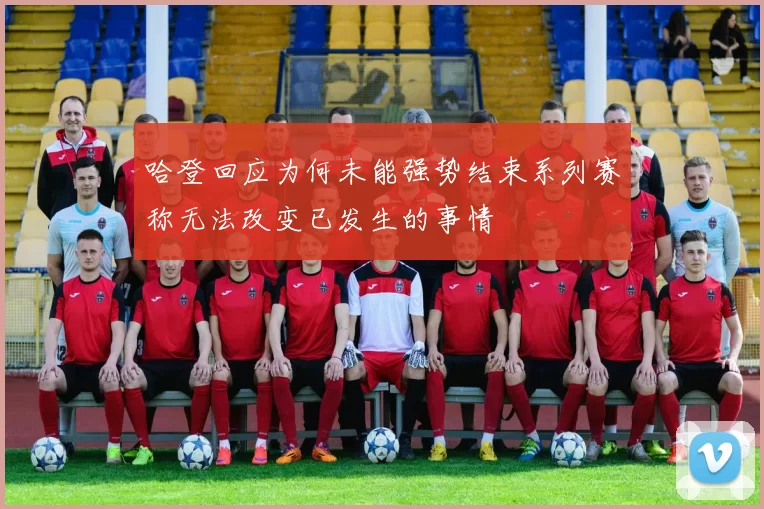 哈登回应为何未能强势结束系列赛称无法改变已发生的事情