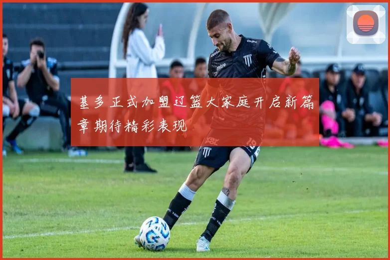 基多正式加盟辽篮大家庭开启新篇章期待精彩表现
