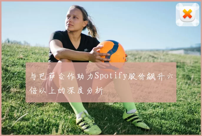 与巴萨合作助力Spotify股价飙升六倍以上的深度分析