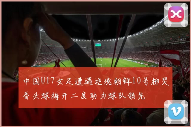 中国U17女足遭遇逆境朝鲜10号柳炅香头球梅开二度助力球队领先