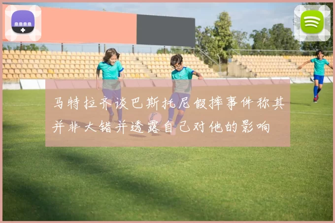 马特拉齐谈巴斯托尼假摔事件称其并非大错并透露自己对他的影响