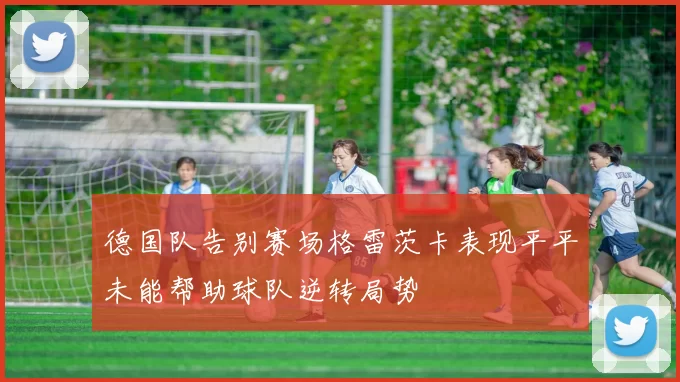 德国队告别赛场格雷茨卡表现平平未能帮助球队逆转局势