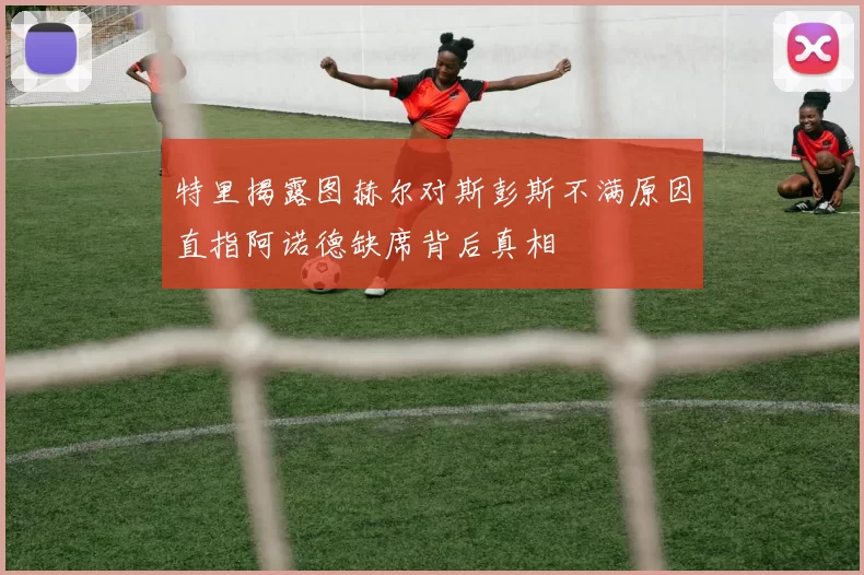 特里揭露图赫尔对斯彭斯不满原因直指阿诺德缺席背后真相