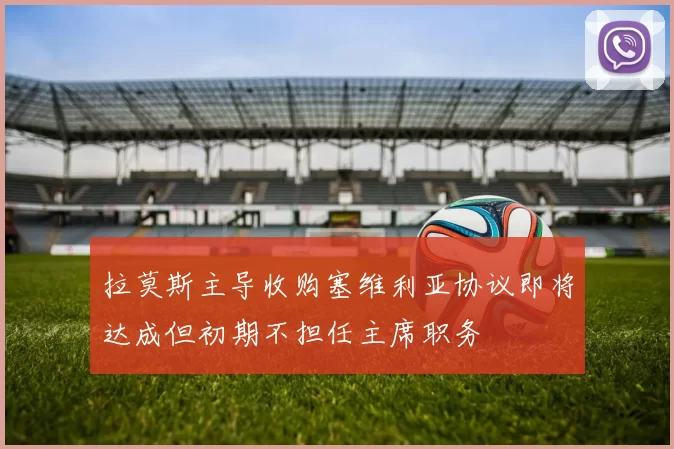 拉莫斯主导收购塞维利亚协议即将达成但初期不担任主席职务