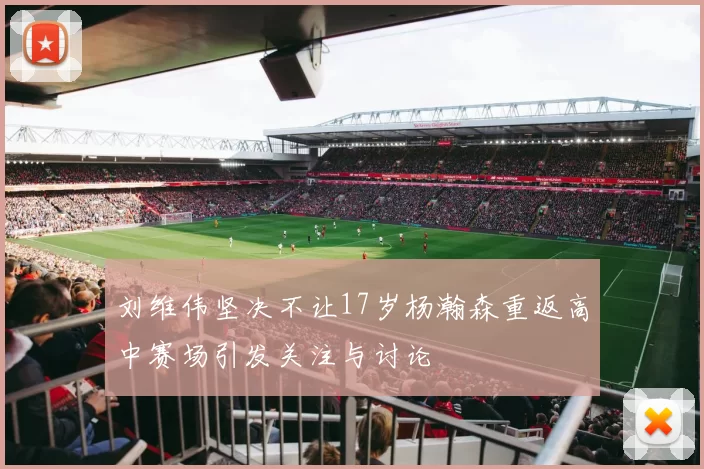 刘维伟坚决不让17岁杨瀚森重返高中赛场引发关注与讨论